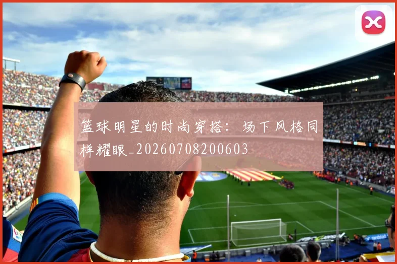 篮球明星的时尚穿搭：场下风格同样耀眼_20260708200603