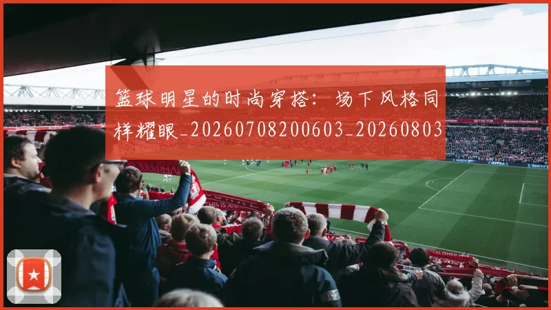 篮球明星的时尚穿搭：场下风格同样耀眼_20260708200603_20260803141321