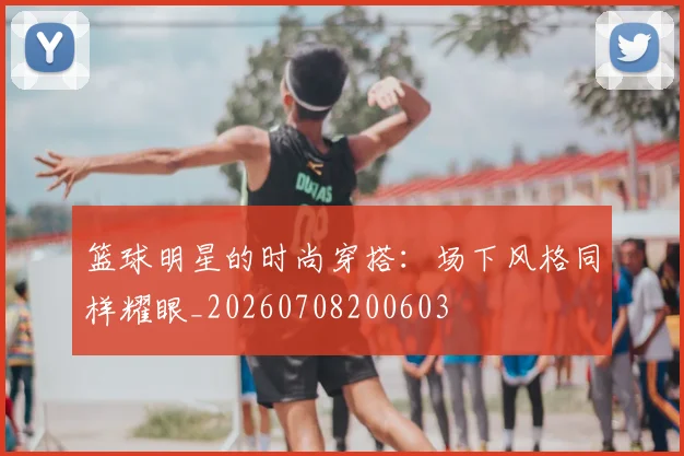 篮球明星的时尚穿搭：场下风格同样耀眼_20260708200603
